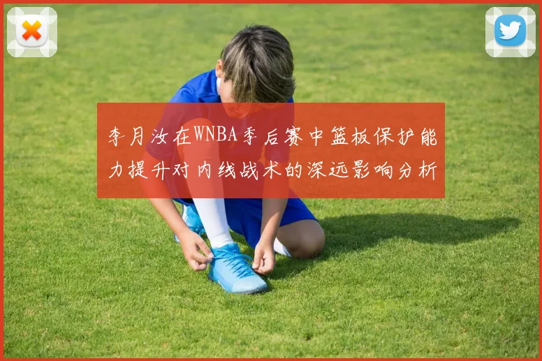 李月汝在WNBA季后赛中篮板保护能力提升对内线战术的深远影响分析