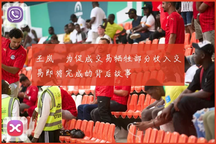 王岚嵚为促成交易牺牲部分收入交易即将完成的背后故事