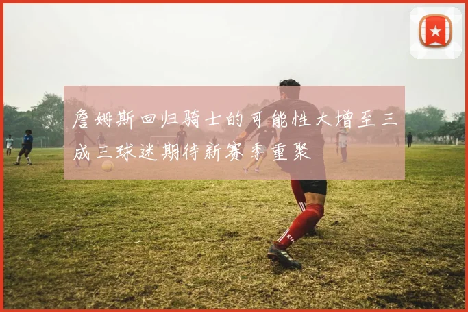詹姆斯回归骑士的可能性大增至三成三球迷期待新赛季重聚