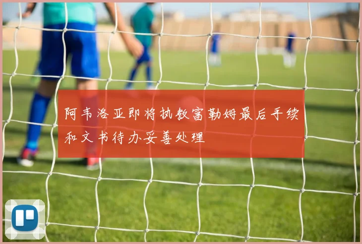 阿韦洛亚即将执教富勒姆最后手续和文书待办妥善处理