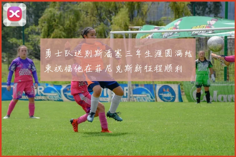 勇士队送别斯潘塞三年生涯圆满结束祝福他在菲尼克斯新征程顺利