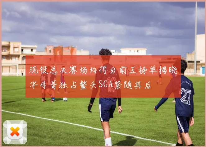 现役总决赛场均得分前五榜单揭晓字母哥独占鳌头SGA紧随其后