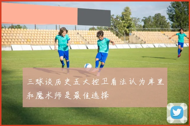三球谈历史五大控卫看法认为库里和魔术师是最佳选择