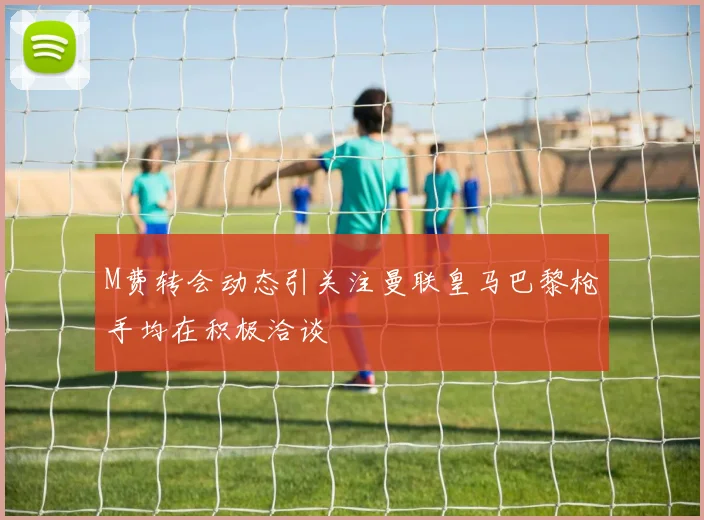 M费转会动态引关注曼联皇马巴黎枪手均在积极洽谈