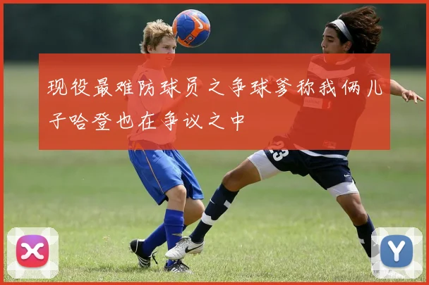 现役最难防球员之争球爹称我俩儿子哈登也在争议之中