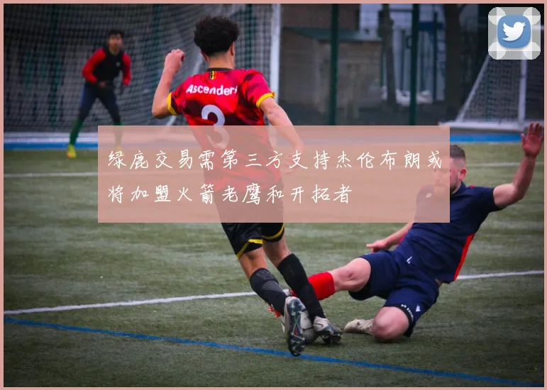 绿鹿交易需第三方支持杰伦布朗或将加盟火箭老鹰和开拓者