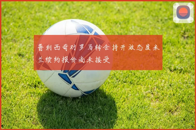 普利西奇对罗马转会持开放态度米兰续约报价尚未接受