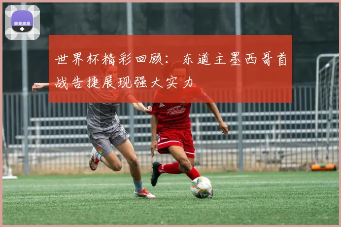 世界杯精彩回顾：东道主墨西哥首战告捷展现强大实力