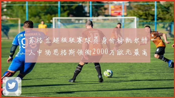 苏格兰超级联赛球员身价榜凯尔特人中场恩格斯领衔2000万欧元最高