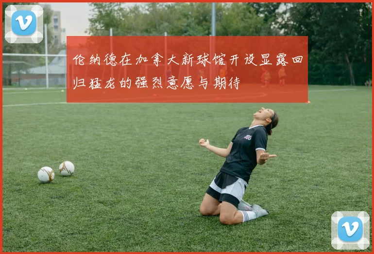 伦纳德在加拿大新球馆开设显露回归猛龙的强烈意愿与期待