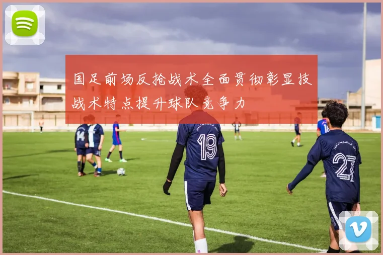 国足前场反抢战术全面贯彻彰显技战术特点提升球队竞争力