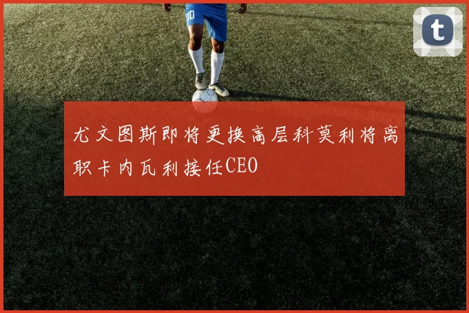尤文图斯即将更换高层科莫利将离职卡内瓦利接任CEO