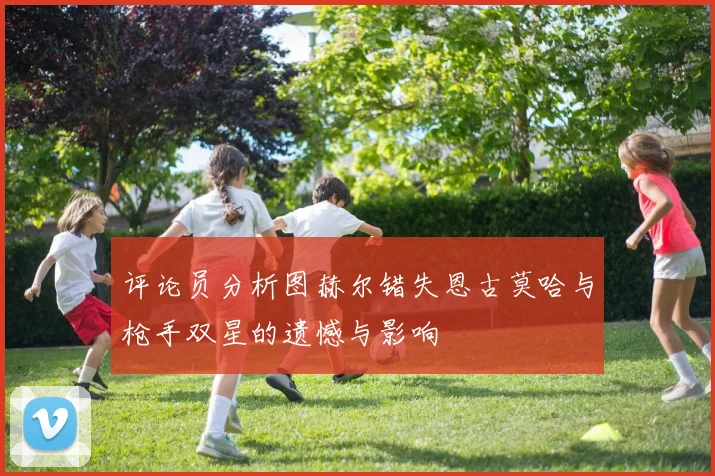 评论员分析图赫尔错失恩古莫哈与枪手双星的遗憾与影响
